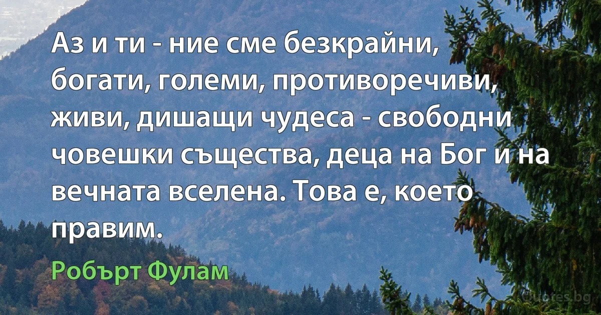 Аз и ти - ние сме безкрайни, богати, големи, противоречиви, живи, дишащи чудеса - свободни човешки същества, деца на Бог и на вечната вселена. Това е, което правим. (Робърт Фулам)