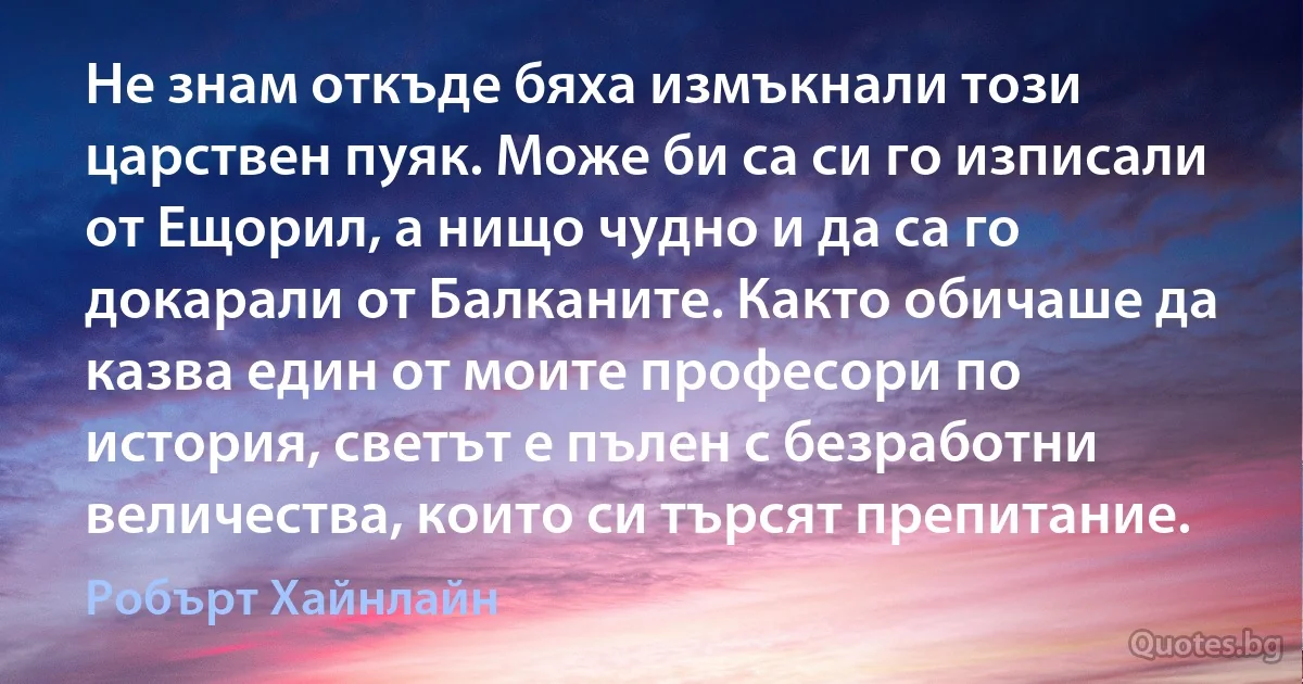 Не знам откъде бяха измъкнали този царствен пуяк. Може би са си го изписали от Ещорил, а нищо чудно и да са го докарали от Балканите. Както обичаше да казва един от моите професори по история, светът е пълен с безработни величества, които си търсят препитание. (Робърт Хайнлайн)