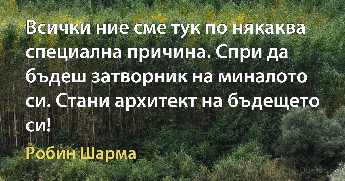 Всички ние сме тук по някаква специална причина. Спри да бъдеш затворник на миналото си. Стани архитект на бъдещето си! (Робин Шарма)