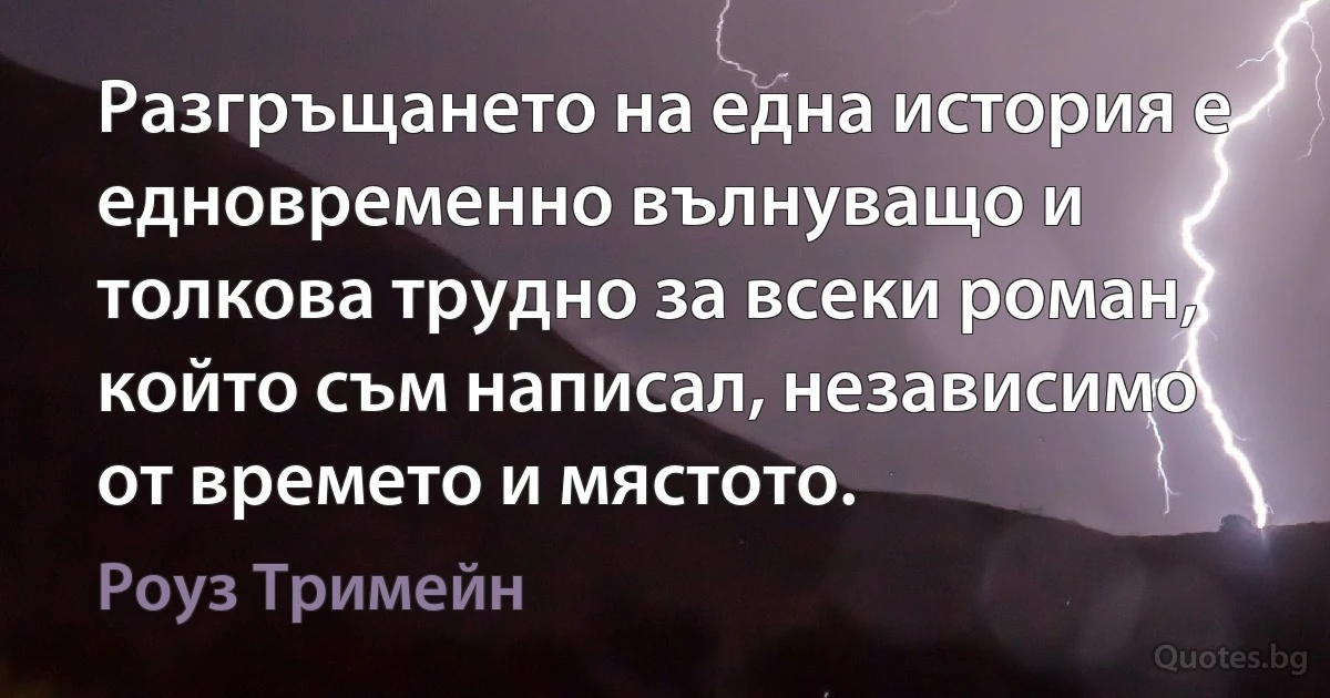 Разгръщането на една история е едновременно вълнуващо и толкова трудно за всеки роман, който съм написал, независимо от времето и мястото. (Роуз Тримейн)