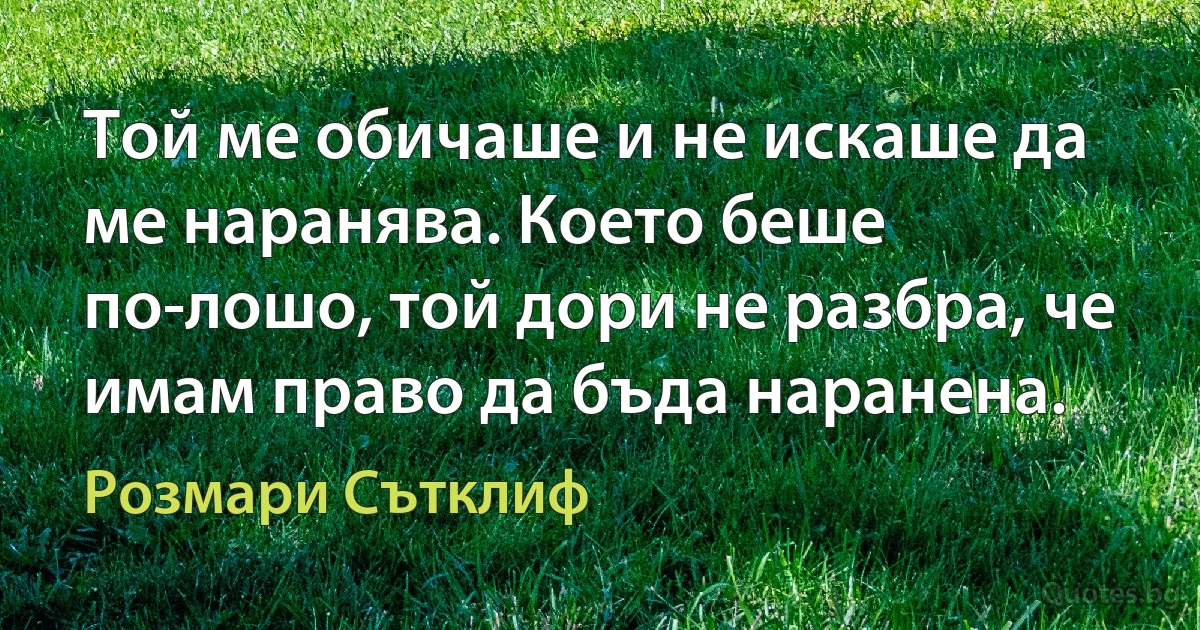 Той ме обичаше и не искаше да ме наранява. Което беше по-лошо, той дори не разбра, че имам право да бъда наранена. (Розмари Сътклиф)