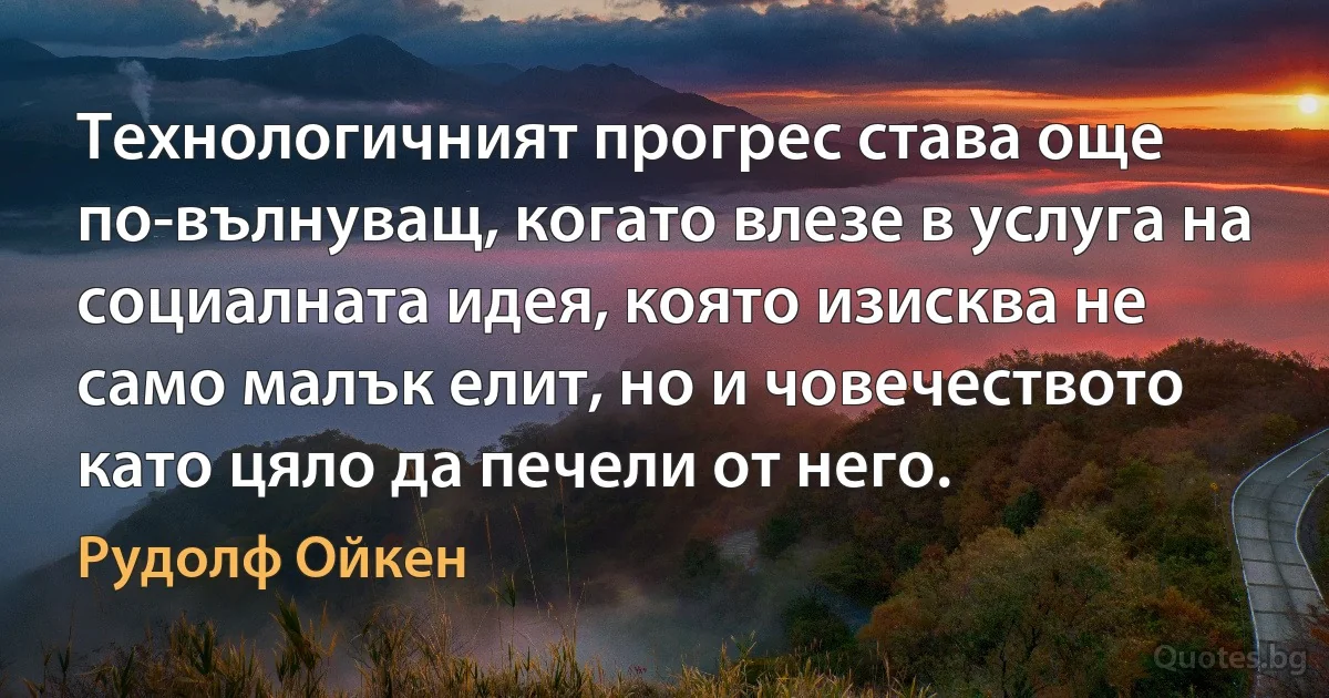 Технологичният прогрес става още по-вълнуващ, когато влезе в услуга на социалната идея, която изисква не само малък елит, но и човечеството като цяло да печели от него. (Рудолф Ойкен)