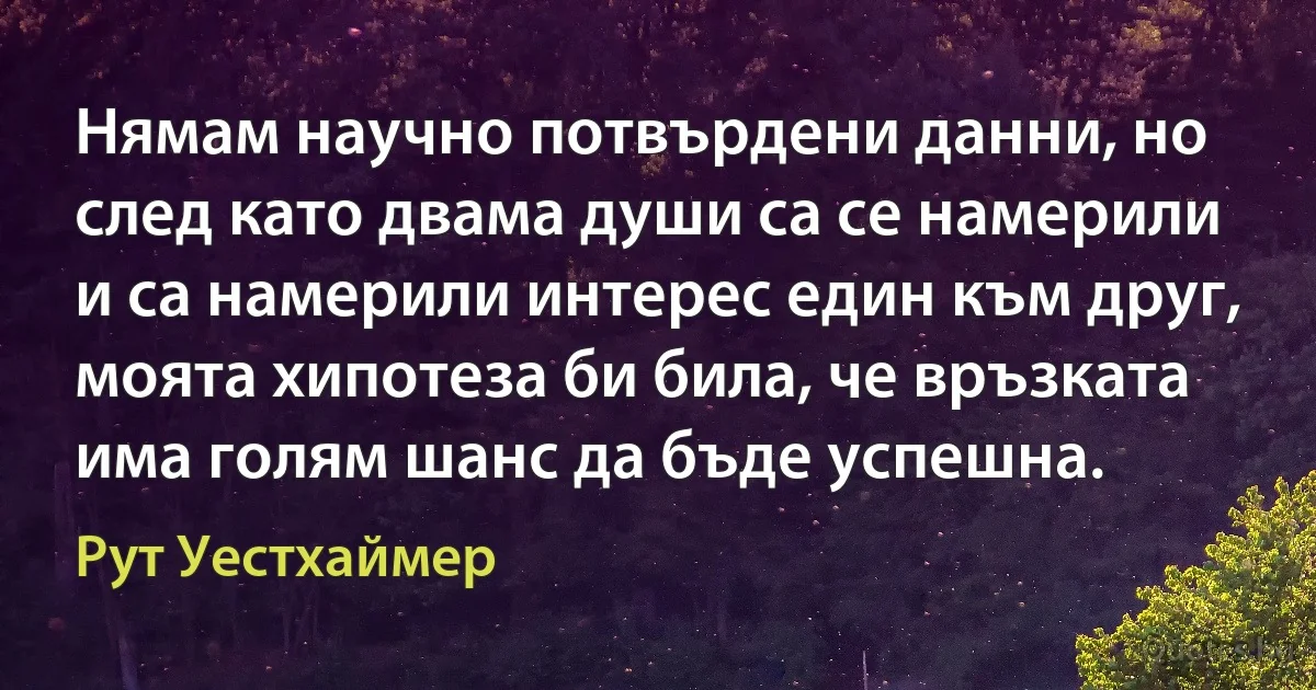 Нямам научно потвърдени данни, но след като двама души са се намерили и са намерили интерес един към друг, моята хипотеза би била, че връзката има голям шанс да бъде успешна. (Рут Уестхаймер)