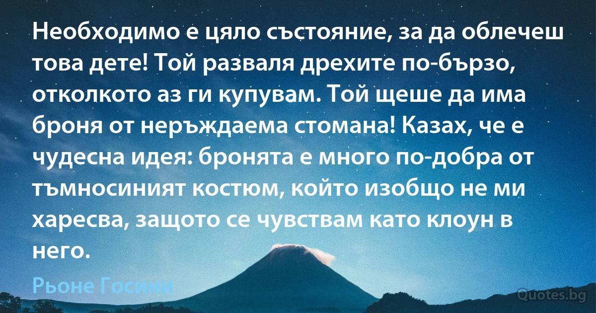 Необходимо е цяло състояние, за да облечеш това дете! Той разваля дрехите по-бързо, отколкото аз ги купувам. Той щеше да има броня от неръждаема стомана! Казах, че е чудесна идея: бронята е много по-добра от тъмносиният костюм, който изобщо не ми харесва, защото се чувствам като клоун в него. (Рьоне Госини)