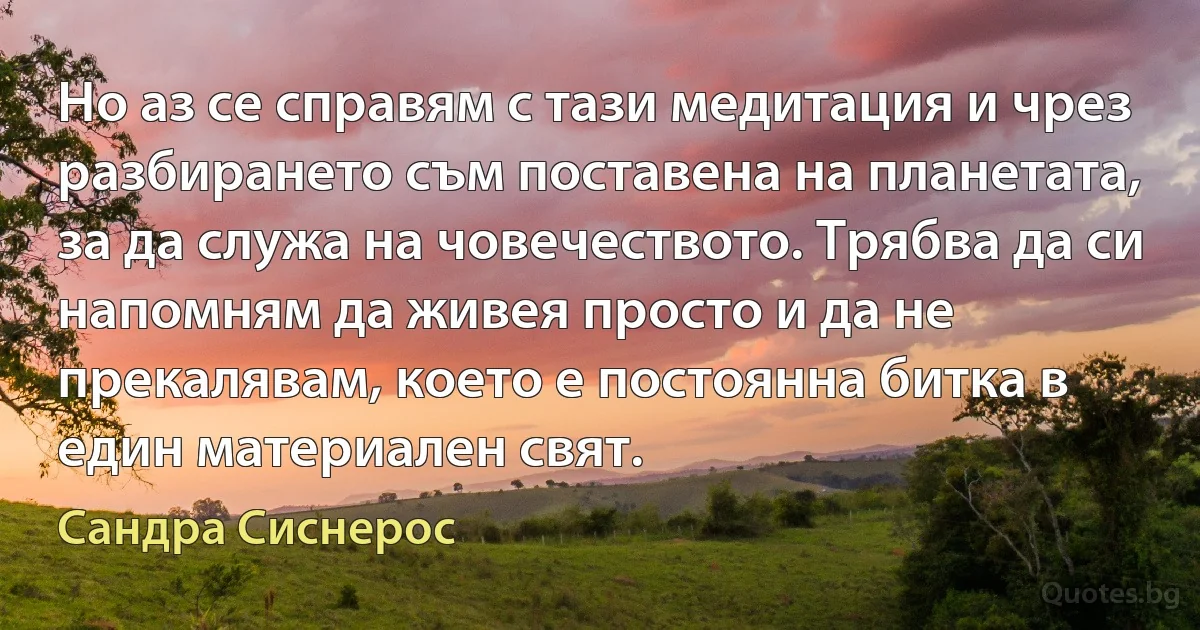 Но аз се справям с тази медитация и чрез разбирането съм поставена на планетата, за да служа на човечеството. Трябва да си напомням да живея просто и да не прекалявам, което е постоянна битка в един материален свят. (Сандра Сиснерос)