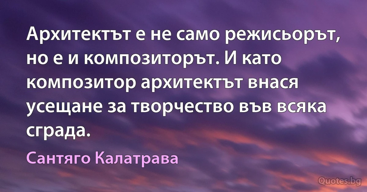 Архитектът е не само режисьорът, но е и композиторът. И като композитор архитектът внася усещане за творчество във всяка сграда. (Сантяго Калатрава)