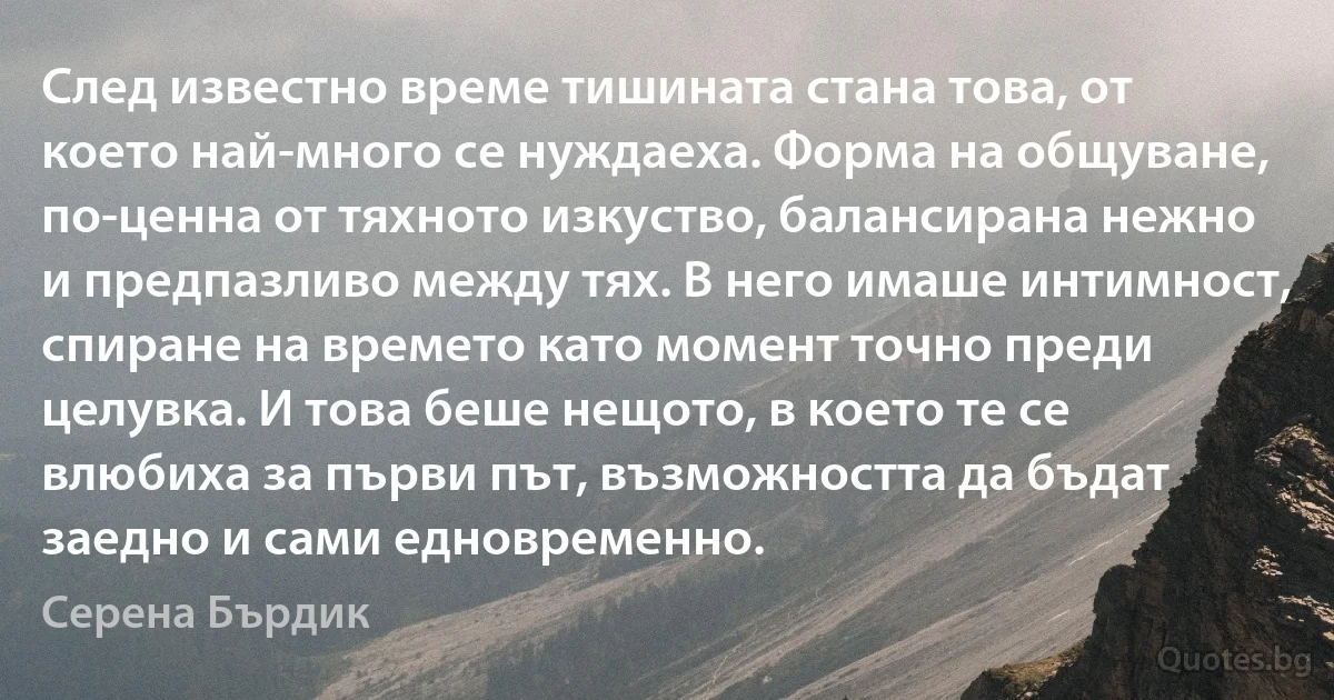 След известно време тишината стана това, от което най-много се нуждаеха. Форма на общуване, по-ценна от тяхното изкуство, балансирана нежно и предпазливо между тях. В него имаше интимност, спиране на времето като момент точно преди целувка. И това беше нещото, в което те се влюбиха за първи път, възможността да бъдат заедно и сами едновременно. (Серена Бърдик)