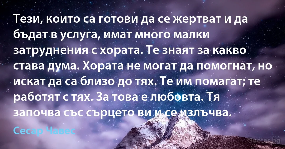 Тези, които са готови да се жертват и да бъдат в услуга, имат много малки затруднения с хората. Те знаят за какво става дума. Хората не могат да помогнат, но искат да са близо до тях. Те им помагат; те работят с тях. За това е любовта. Тя започва със сърцето ви и се излъчва. (Сесар Чавес)