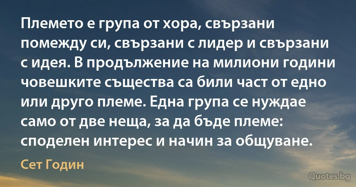 Племето е група от хора, свързани помежду си, свързани с лидер и свързани с идея. В продължение на милиони години човешките същества са били част от едно или друго племе. Една група се нуждае само от две неща, за да бъде племе: споделен интерес и начин за общуване. (Сет Годин)