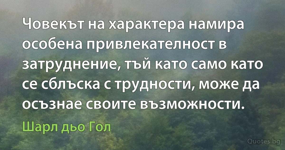 Човекът на характера намира особена привлекателност в затруднение, тъй като само като се сблъска с трудности, може да осъзнае своите възможности. (Шарл дьо Гол)