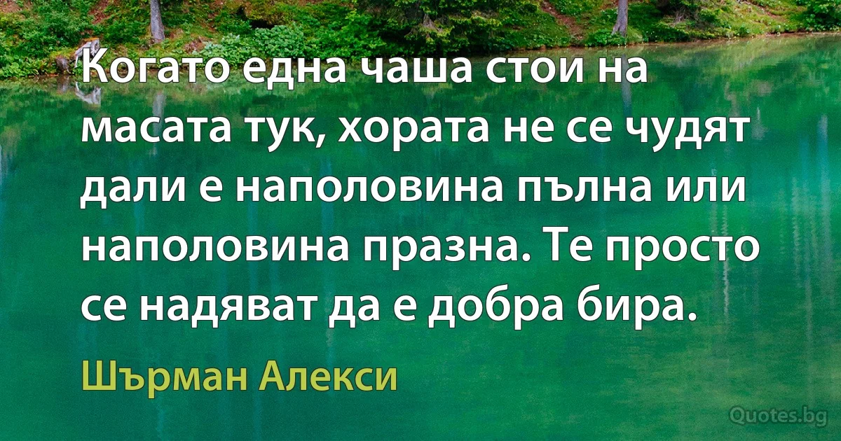 Когато една чаша стои на масата тук, хората не се чудят дали е наполовина пълна или наполовина празна. Те просто се надяват да е добра бира. (Шърман Алекси)