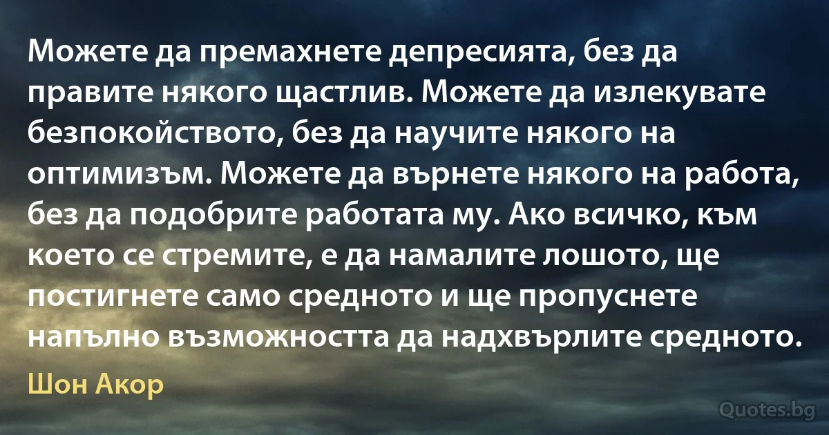 Можете да премахнете депресията, без да правите някого щастлив. Можете да излекувате безпокойството, без да научите някого на оптимизъм. Можете да върнете някого на работа, без да подобрите работата му. Ако всичко, към което се стремите, е да намалите лошото, ще постигнете само средното и ще пропуснете напълно възможността да надхвърлите средното. (Шон Акор)