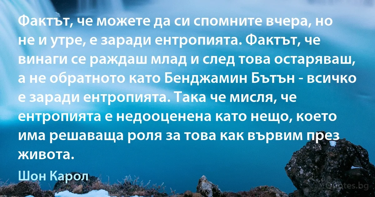 Фактът, че можете да си спомните вчера, но не и утре, е заради ентропията. Фактът, че винаги се раждаш млад и след това остаряваш, а не обратното като Бенджамин Бътън - всичко е заради ентропията. Така че мисля, че ентропията е недооценена като нещо, което има решаваща роля за това как вървим през живота. (Шон Карол)