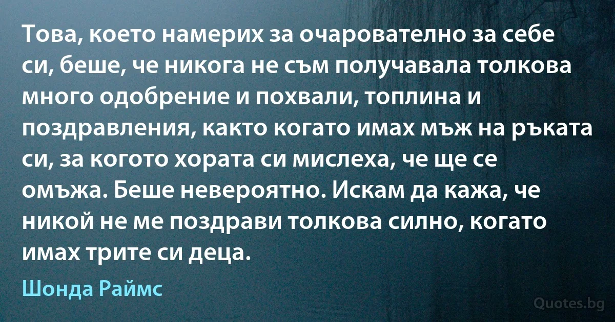 Това, което намерих за очарователно за себе си, беше, че никога не съм получавала толкова много одобрение и похвали, топлина и поздравления, както когато имах мъж на ръката си, за когото хората си мислеха, че ще се омъжа. Беше невероятно. Искам да кажа, че никой не ме поздрави толкова силно, когато имах трите си деца. (Шонда Раймс)