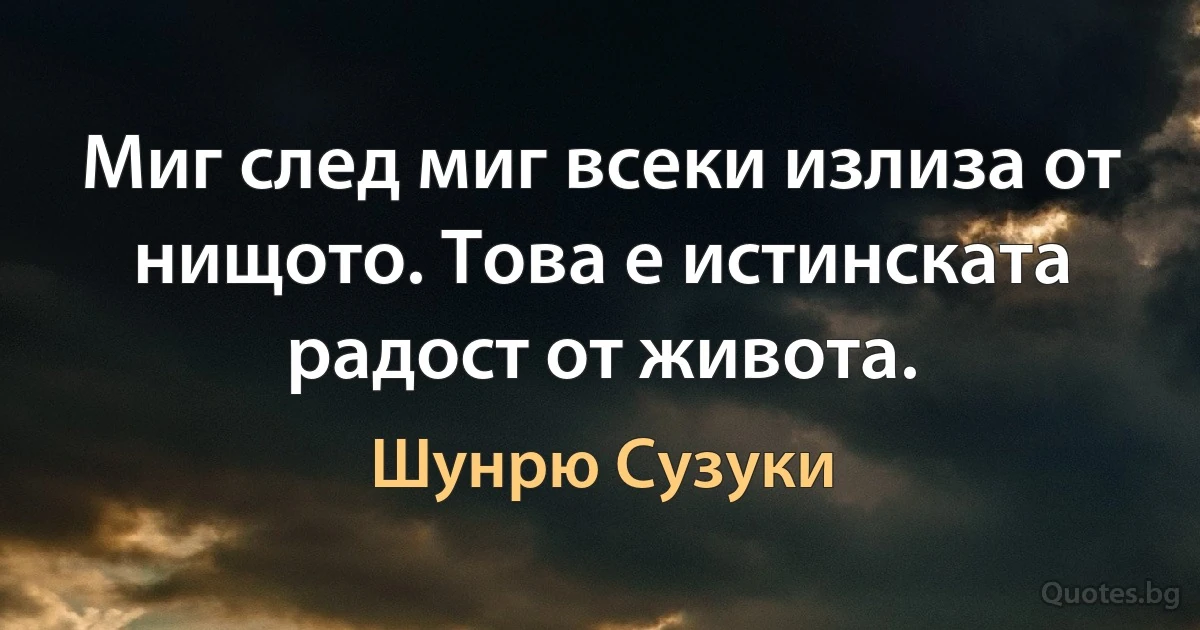 Миг след миг всеки излиза от нищото. Това е истинската радост от живота. (Шунрю Сузуки)