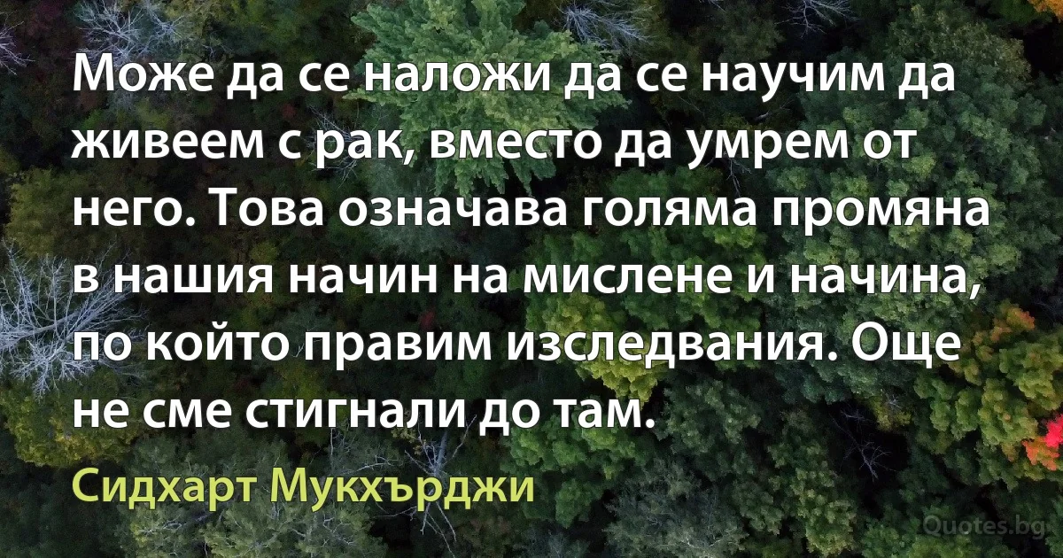 Може да се наложи да се научим да живеем с рак, вместо да умрем от него. Това означава голяма промяна в нашия начин на мислене и начина, по който правим изследвания. Още не сме стигнали до там. (Сидхарт Мукхърджи)