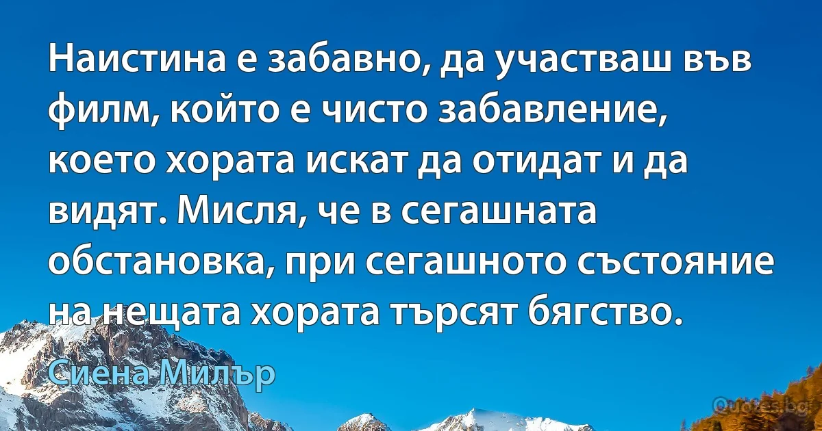 Наистина е забавно, да участваш във филм, който е чисто забавление, което хората искат да отидат и да видят. Мисля, че в сегашната обстановка, при сегашното състояние на нещата хората търсят бягство. (Сиена Милър)