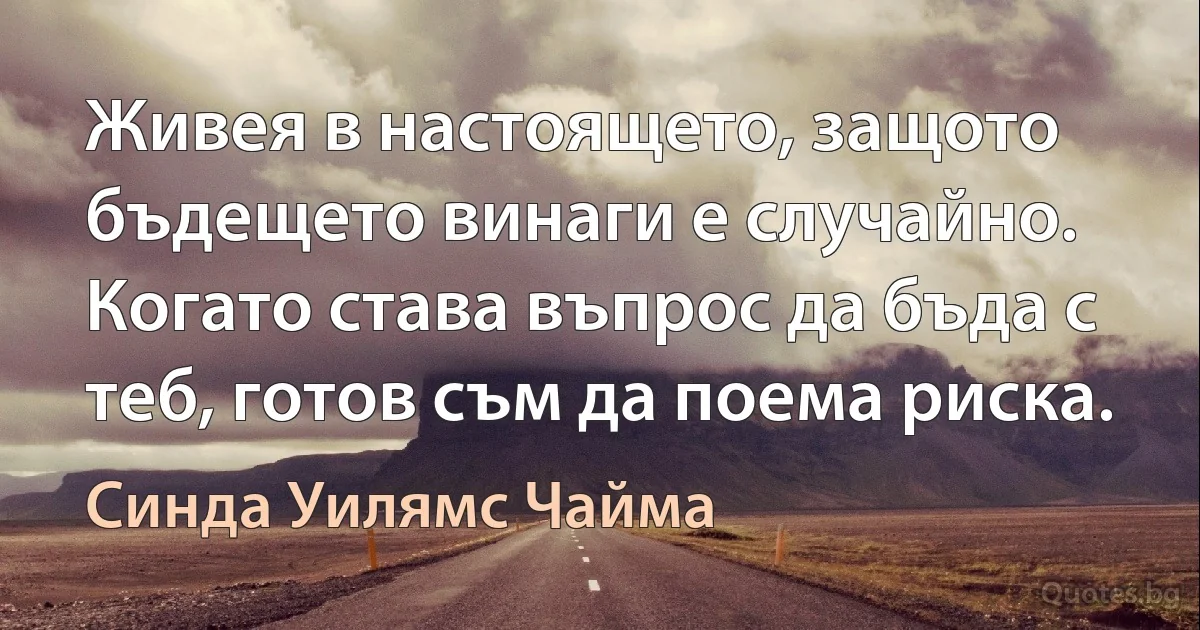 Живея в настоящето, защото бъдещето винаги е случайно. Когато става въпрос да бъда с теб, готов съм да поема риска. (Синда Уилямс Чайма)