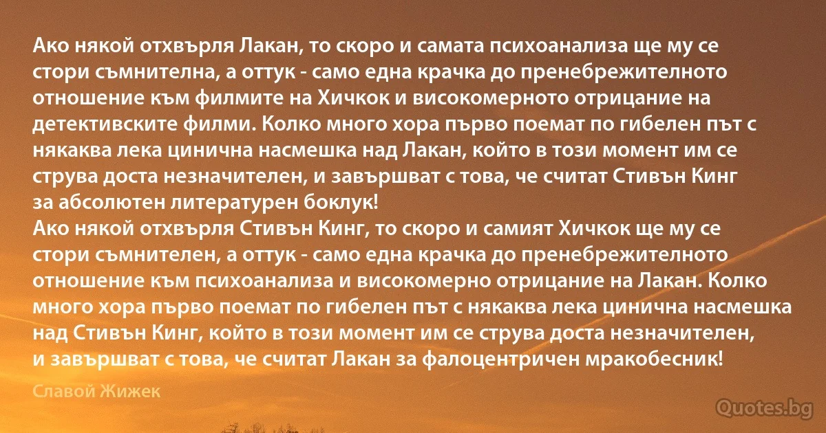 Ако някой отхвърля Лакан, то скоро и самата психоанализа ще му се стори съмнителна, а оттук - само една крачка до пренебрежителното отношение към филмите на Хичкок и високомерното отрицание на детективските филми. Колко много хора първо поемат по гибелен път с някаква лека цинична насмешка над Лакан, който в този момент им се струва доста незначителен, и завършват с това, че считат Стивън Кинг за абсолютен литературен боклук!
Ако някой отхвърля Стивън Кинг, то скоро и самият Хичкок ще му се стори съмнителен, а оттук - само една крачка до пренебрежителното отношение към психоанализа и високомерно отрицание на Лакан. Колко много хора първо поемат по гибелен път с някаква лека цинична насмешка над Стивън Кинг, който в този момент им се струва доста незначителен, и завършват с това, че считат Лакан за фалоцентричен мракобесник! (Славой Жижек)