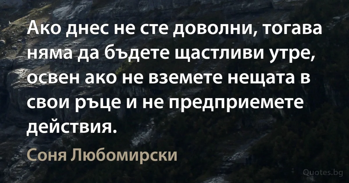 Ако днес не сте доволни, тогава няма да бъдете щастливи утре, освен ако не вземете нещата в свои ръце и не предприемете действия. (Соня Любомирски)