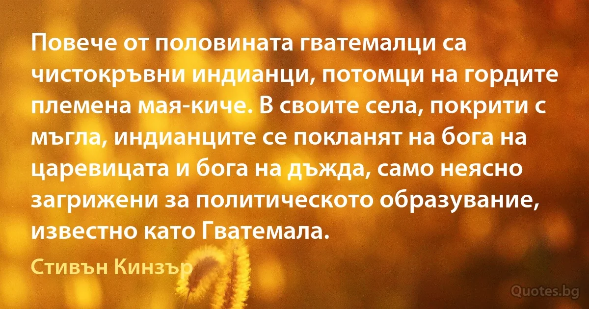 Повече от половината гватемалци са чистокръвни индианци, потомци на гордите племена мая-киче. В своите села, покрити с мъгла, индианците се покланят на бога на царевицата и бога на дъжда, само неясно загрижени за политическото образувание, известно като Гватемала. (Стивън Кинзър)