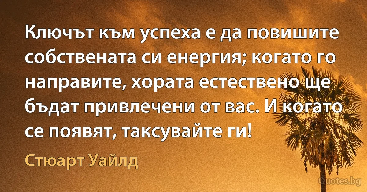 Ключът към успеха е да повишите собствената си енергия; когато го направите, хората естествено ще бъдат привлечени от вас. И когато се появят, таксувайте ги! (Стюарт Уайлд)