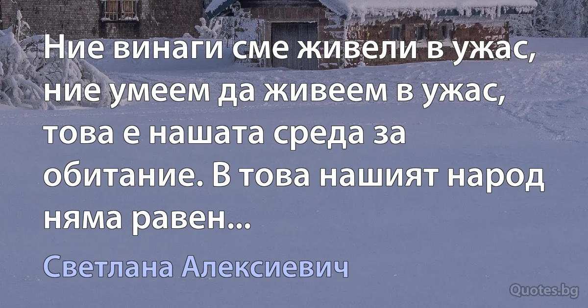 Ние винаги сме живели в ужас, ние умеем да живеем в ужас, това е нашата среда за обитание. В това нашият народ няма равен... (Светлана Алексиевич)