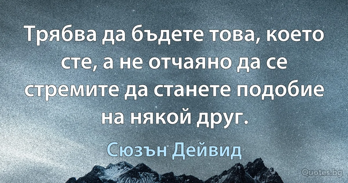 Трябва да бъдете това, което сте, а не отчаяно да се стремите да станете подобие на някой друг. (Сюзън Дейвид)