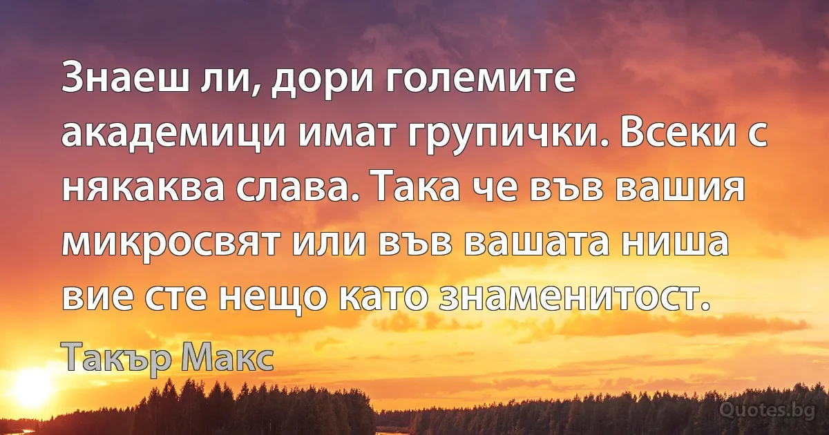 Знаеш ли, дори големите академици имат групички. Всеки с някаква слава. Така че във вашия микросвят или във вашата ниша вие сте нещо като знаменитост. (Такър Макс)