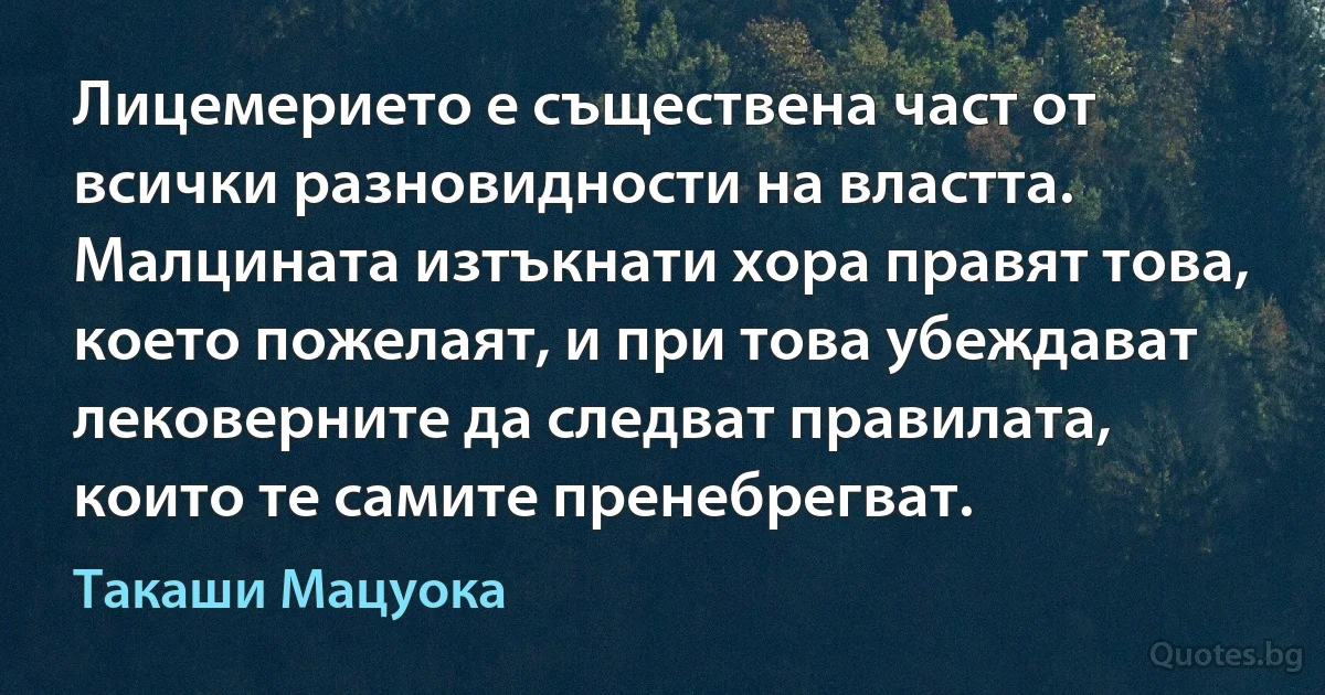 Лицемерието е съществена част от всички разновидности на властта. Малцината изтъкнати хора правят това, което пожелаят, и при това убеждават лековерните да следват правилата, които те самите пренебрегват. (Такаши Мацуока)