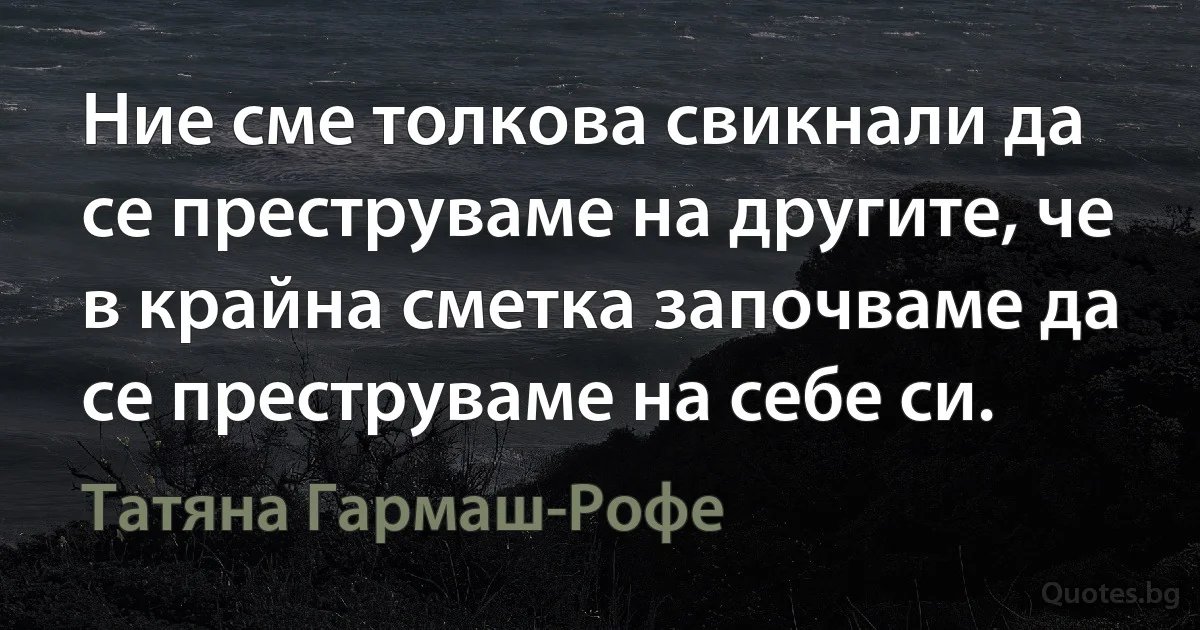 Ние сме толкова свикнали да се преструваме на другите, че в крайна сметка започваме да се преструваме на себе си. (Татяна Гармаш-Рофе)