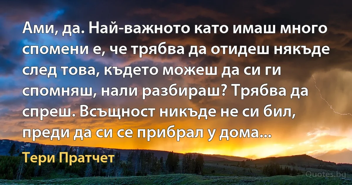 Ами, да. Най-важното като имаш много спомени е, че трябва да отидеш някъде след това, където можеш да си ги спомняш, нали разбираш? Трябва да спреш. Всъщност никъде не си бил, преди да си се прибрал у дома... (Тери Пратчет)