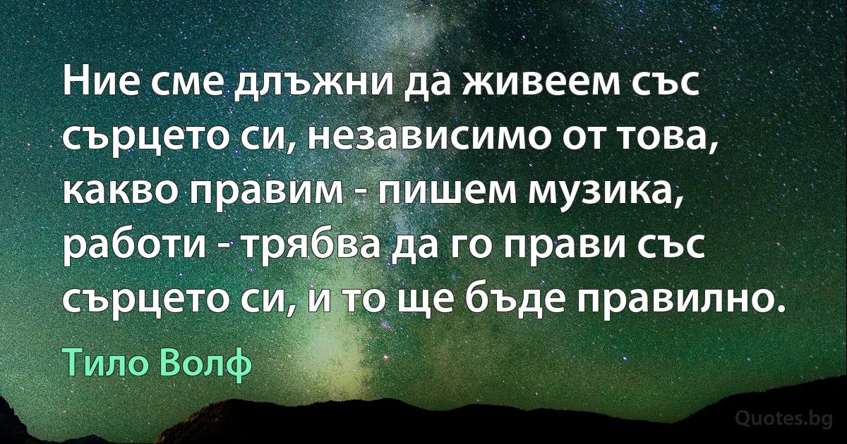 Ние сме длъжни да живеем със сърцето си, независимо от това, какво правим - пишем музика, работи - трябва да го прави със сърцето си, и то ще бъде правилно. (Тило Волф)