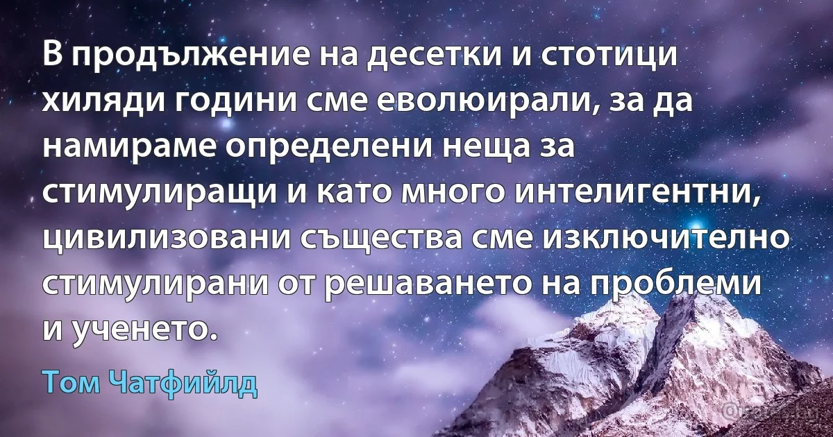 В продължение на десетки и стотици хиляди години сме еволюирали, за да намираме определени неща за стимулиращи и като много интелигентни, цивилизовани същества сме изключително стимулирани от решаването на проблеми и ученето. (Том Чатфийлд)