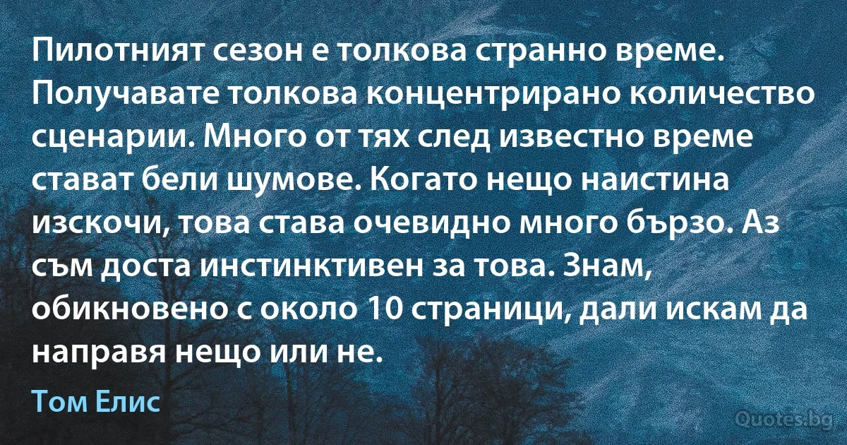 Пилотният сезон е толкова странно време. Получавате толкова концентрирано количество сценарии. Много от тях след известно време стават бели шумове. Когато нещо наистина изскочи, това става очевидно много бързо. Аз съм доста инстинктивен за това. Знам, обикновено с около 10 страници, дали искам да направя нещо или не. (Том Елис)