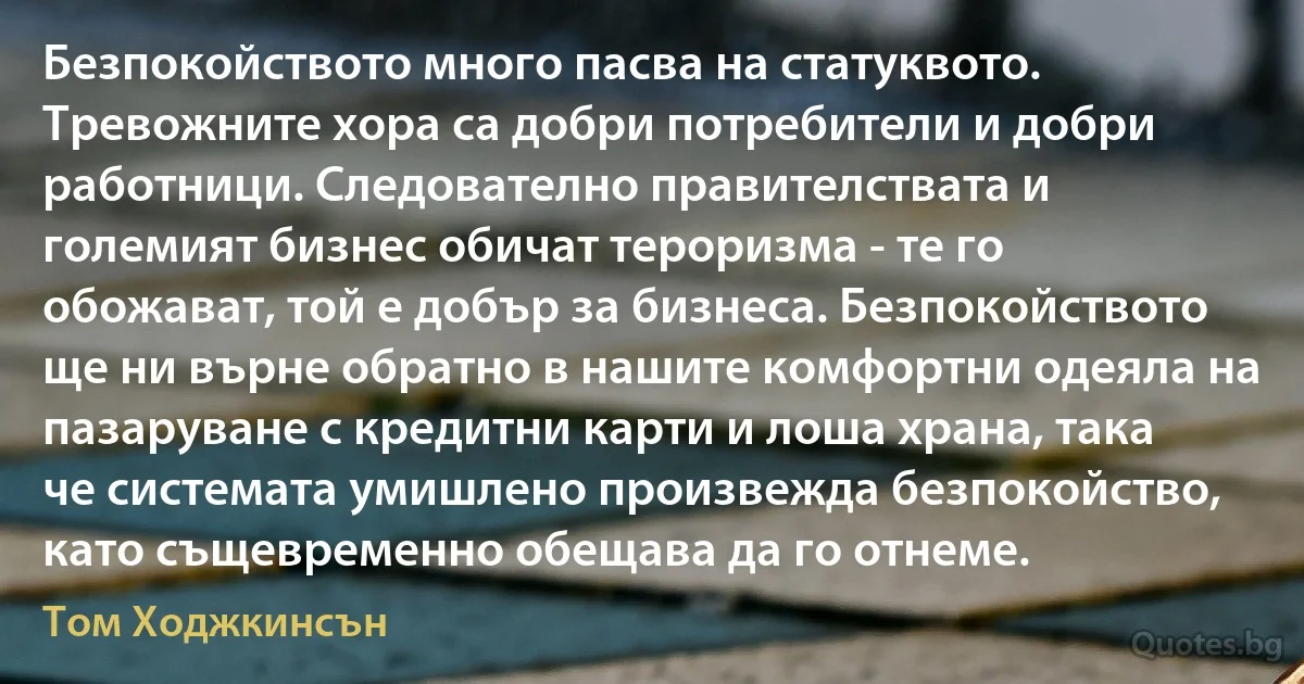 Безпокойството много пасва на статуквото. Тревожните хора са добри потребители и добри работници. Следователно правителствата и големият бизнес обичат тероризма - те го обожават, той е добър за бизнеса. Безпокойството ще ни върне обратно в нашите комфортни одеяла на пазаруване с кредитни карти и лоша храна, така че системата умишлено произвежда безпокойство, като същевременно обещава да го отнеме. (Том Ходжкинсън)