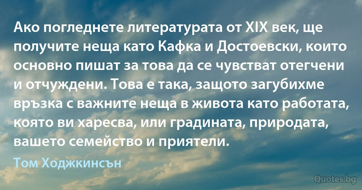 Ако погледнете литературата от XIX век, ще получите неща като Кафка и Достоевски, които основно пишат за това да се чувстват отегчени и отчуждени. Това е така, защото загубихме връзка с важните неща в живота като работата, която ви харесва, или градината, природата, вашето семейство и приятели. (Том Ходжкинсън)