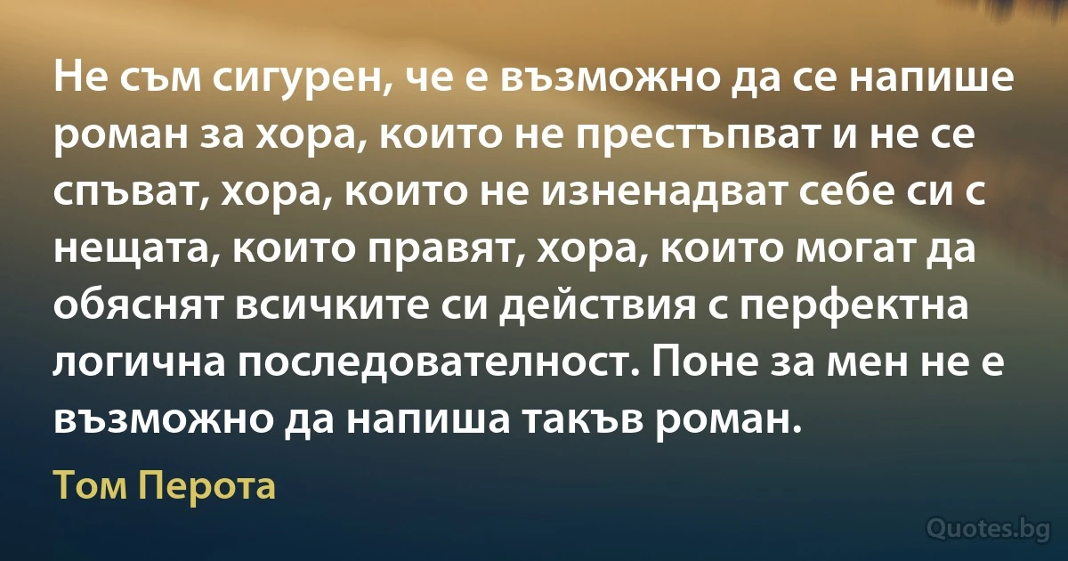 Не съм сигурен, че е възможно да се напише роман за хора, които не престъпват и не се спъват, хора, които не изненадват себе си с нещата, които правят, хора, които могат да обяснят всичките си действия с перфектна логична последователност. Поне за мен не е възможно да напиша такъв роман. (Том Перота)