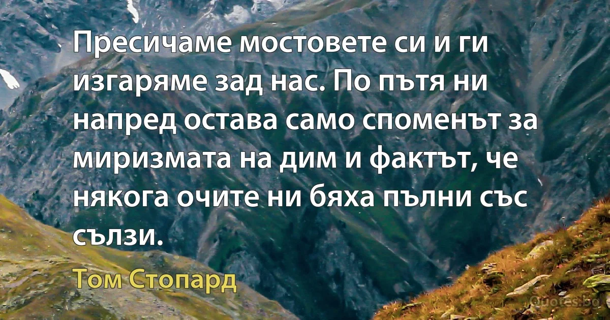 Пресичаме мостовете си и ги изгаряме зад нас. По пътя ни напред остава само споменът за миризмата на дим и фактът, че някога очите ни бяха пълни със сълзи. (Том Стопард)