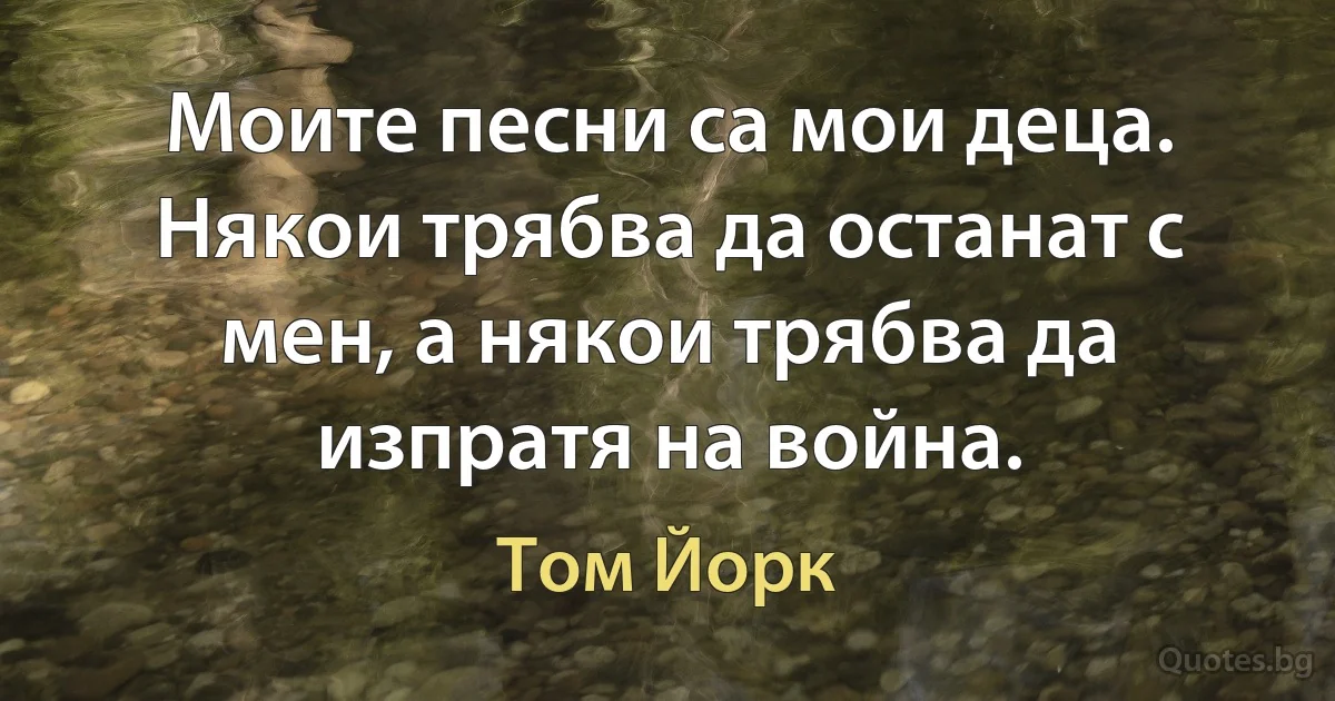 Моите песни са мои деца. Някои трябва да останат с мен, а някои трябва да изпратя на война. (Том Йорк)