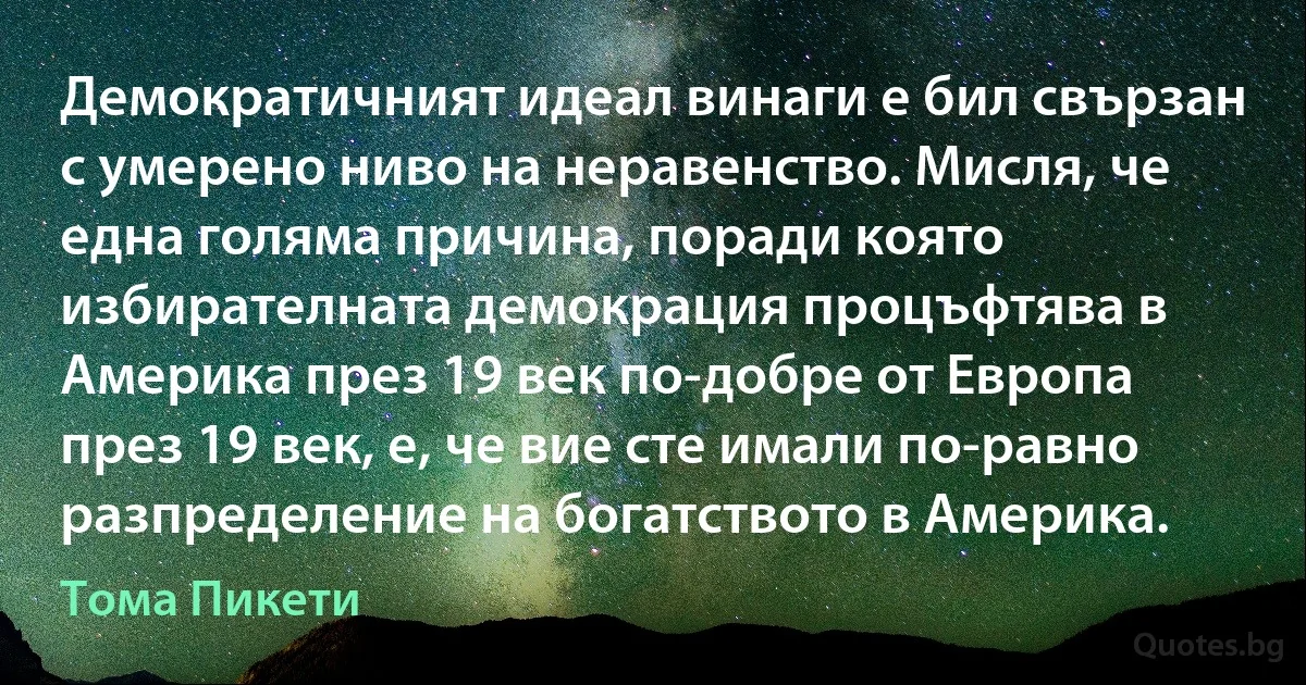 Демократичният идеал винаги е бил свързан с умерено ниво на неравенство. Мисля, че една голяма причина, поради която избирателната демокрация процъфтява в Америка през 19 век по-добре от Европа през 19 век, е, че вие сте имали по-равно разпределение на богатството в Америка. (Тома Пикети)