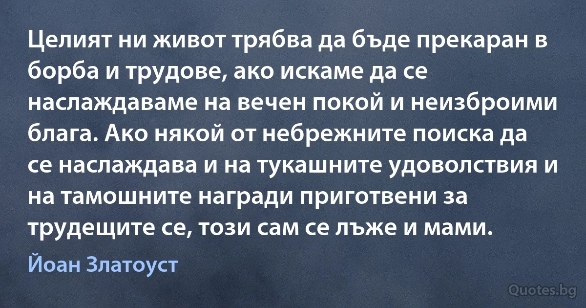 Целият ни живот трябва да бъде прекаран в борба и трудове, ако искаме да се наслаждаваме на вечен покой и неизброими блага. Ако някой от небрежните поиска да се наслаждава и на тукашните удоволствия и на тамошните награди приготвени за трудещите се, този сам се лъже и мами. (Йоан Златоуст)