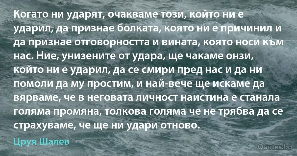 Когато ни ударят, очакваме този, който ни е ударил, да признае болката, която ни е причинил и да признае отговорността и вината, която носи към нас. Ние, унизените от удара, ще чакаме онзи, който ни е ударил, да се смири пред нас и да ни помоли да му простим, и най-вече ще искаме да вярваме, че в неговата личност наистина е станала голяма промяна, толкова голяма че не трябва да се страхуваме, че ще ни удари отново. (Цруя Шалев)