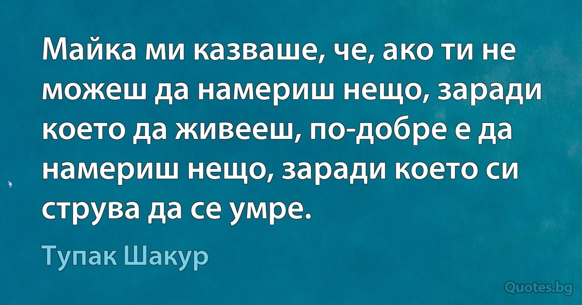 Майка ми казваше, че, ако ти не можеш да намериш нещо, заради което да живееш, по-добре е да намериш нещо, заради което си струва да се умре. (Тупак Шакур)