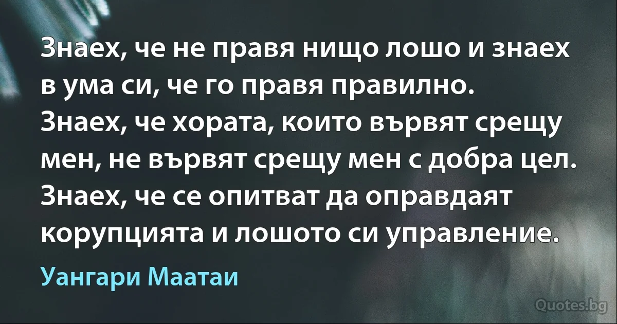 Знаех, че не правя нищо лошо и знаех в ума си, че го правя правилно. Знаех, че хората, които вървят срещу мен, не вървят срещу мен с добра цел. Знаех, че се опитват да оправдаят корупцията и лошото си управление. (Уангари Маатаи)