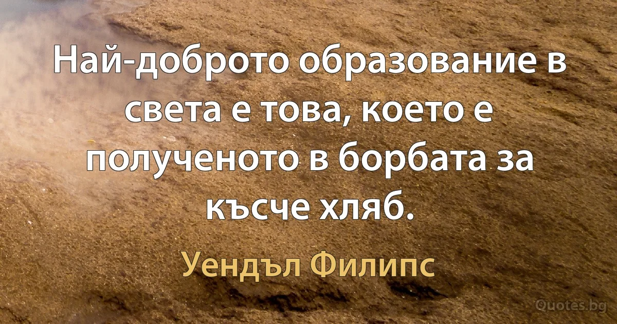 Най-доброто образование в света е това, което е полученото в борбата за късче хляб. (Уендъл Филипс)