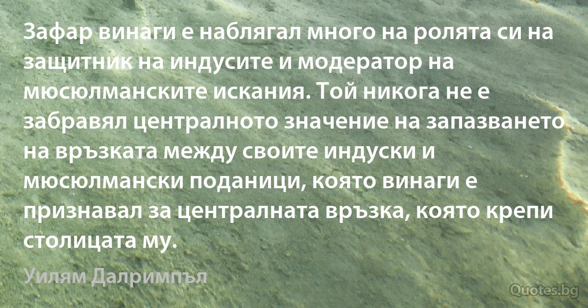 Зафар винаги е наблягал много на ролята си на защитник на индусите и модератор на мюсюлманските искания. Той никога не е забравял централното значение на запазването на връзката между своите индуски и мюсюлмански поданици, която винаги е признавал за централната връзка, която крепи столицата му. (Уилям Далримпъл)