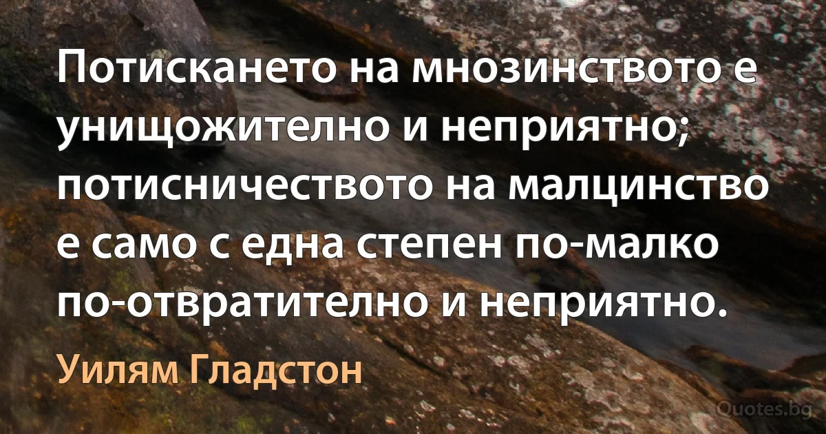 Потискането на мнозинството е унищожително и неприятно; потисничеството на малцинство е само с една степен по-малко по-отвратително и неприятно. (Уилям Гладстон)