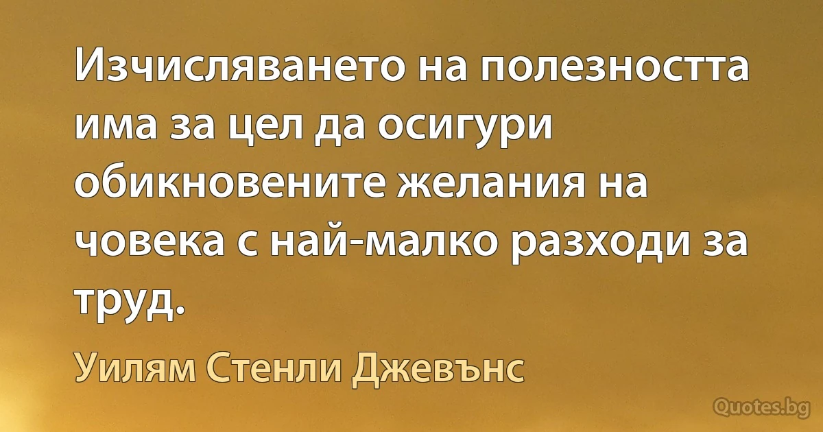 Изчисляването на полезността има за цел да осигури обикновените желания на човека с най-малко разходи за труд. (Уилям Стенли Джевънс)