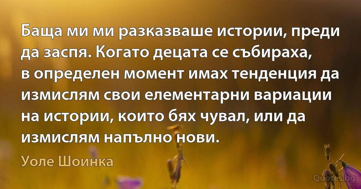 Баща ми ми разказваше истории, преди да заспя. Когато децата се събираха, в определен момент имах тенденция да измислям свои елементарни вариации на истории, които бях чувал, или да измислям напълно нови. (Уоле Шоинка)